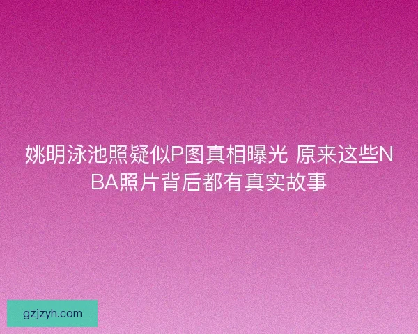 姚明泳池照疑似P图真相曝光 原来这些NBA照片背后都有真实故事