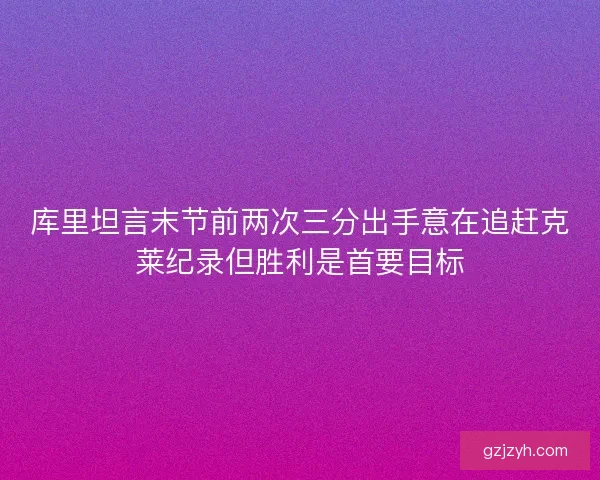 库里坦言末节前两次三分出手意在追赶克莱纪录但胜利是首要目标