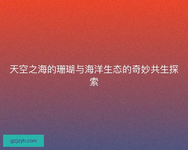 天空之海的珊瑚与海洋生态的奇妙共生探索