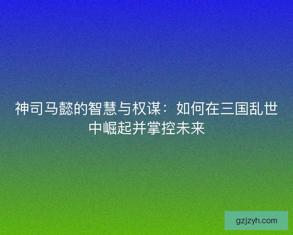 神司马懿的智慧与权谋：如何在三国乱世中崛起并掌控未来