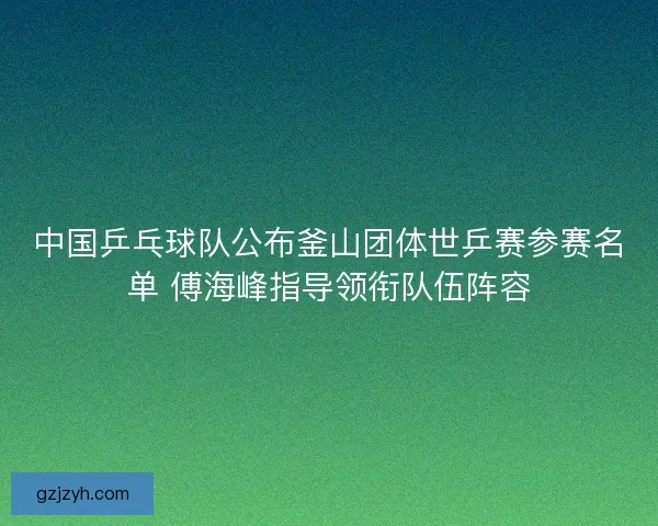 中国乒乓球队公布釜山团体世乒赛参赛名单 傅海峰指导领衔队伍阵容
