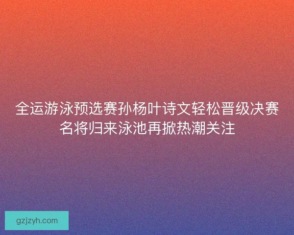 全运游泳预选赛孙杨叶诗文轻松晋级决赛名将归来泳池再掀热潮关注