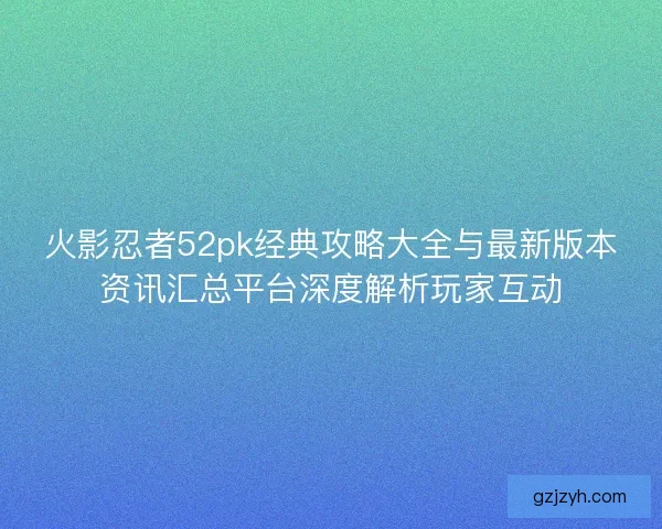 火影忍者52pk经典攻略大全与最新版本资讯汇总平台深度解析玩家互动