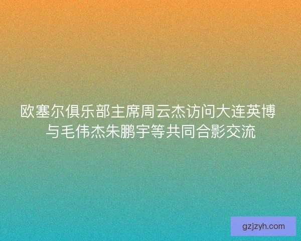 欧塞尔俱乐部主席周云杰访问大连英博 与毛伟杰朱鹏宇等共同合影交流