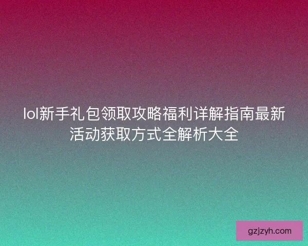 lol新手礼包领取攻略福利详解指南最新活动获取方式全解析大全
