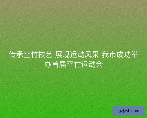 传承空竹技艺 展现运动风采 我市成功举办首届空竹运动会
