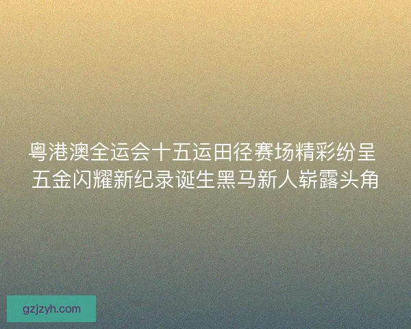 粤港澳全运会十五运田径赛场精彩纷呈 五金闪耀新纪录诞生黑马新人崭露头角