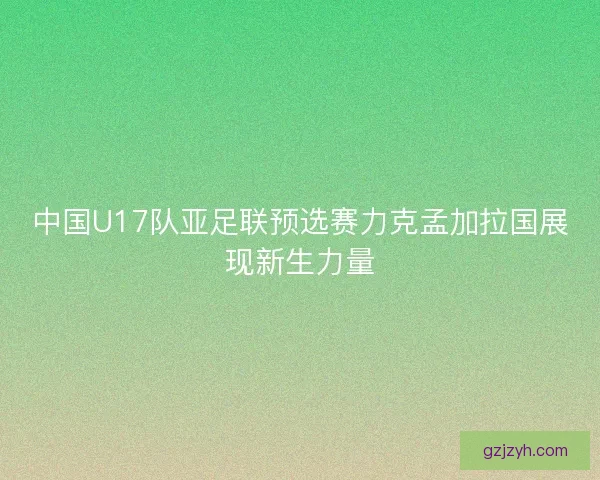 中国U17队亚足联预选赛力克孟加拉国展现新生力量
