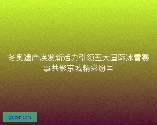 冬奥遗产焕发新活力引领五大国际冰雪赛事共聚京城精彩纷呈