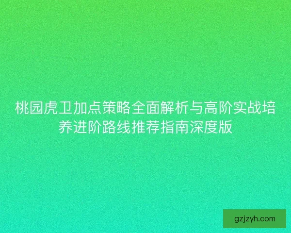 桃园虎卫加点策略全面解析与高阶实战培养进阶路线推荐指南深度版
