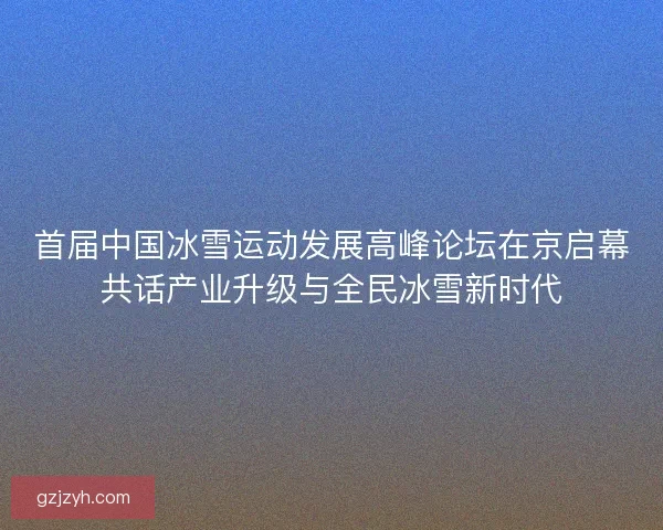 首届中国冰雪运动发展高峰论坛在京启幕共话产业升级与全民冰雪新时代