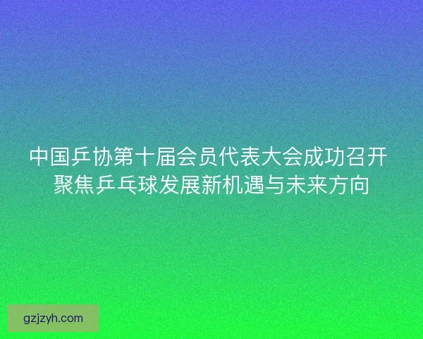 中国乒协第十届会员代表大会成功召开 聚焦乒乓球发展新机遇与未来方向