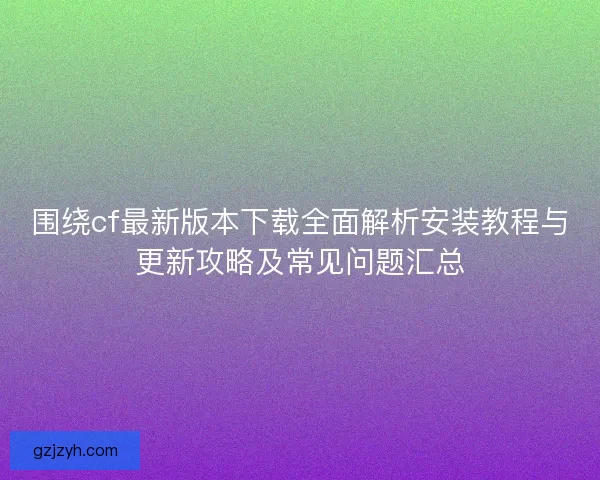 围绕cf最新版本下载全面解析安装教程与更新攻略及常见问题汇总