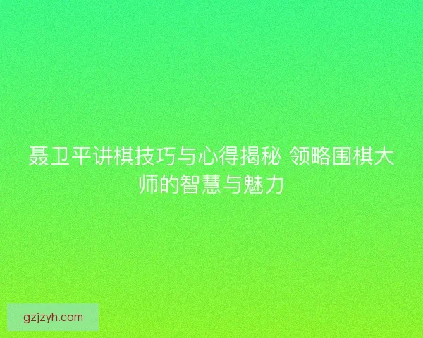 聂卫平讲棋技巧与心得揭秘 领略围棋大师的智慧与魅力