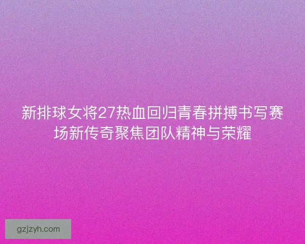 新排球女将27热血回归青春拼搏书写赛场新传奇聚焦团队精神与荣耀