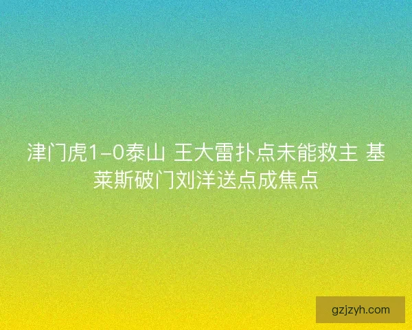 津门虎1-0泰山 王大雷扑点未能救主 基莱斯破门刘洋送点成焦点