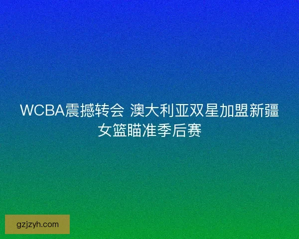 WCBA震撼转会 澳大利亚双星加盟新疆女篮瞄准季后赛