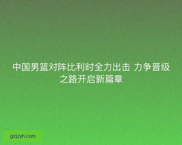 中国男篮对阵比利时全力出击 力争晋级之路开启新篇章