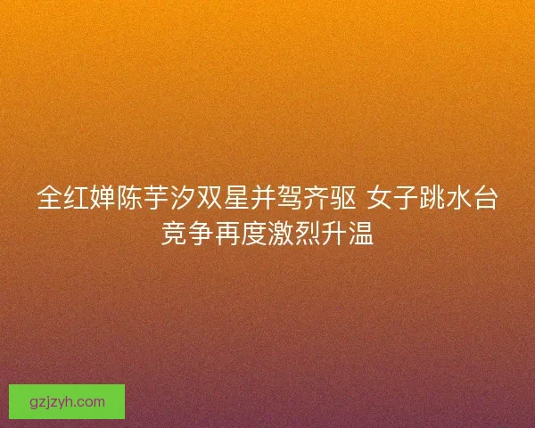 全红婵陈芋汐双星并驾齐驱 女子跳水台竞争再度激烈升温