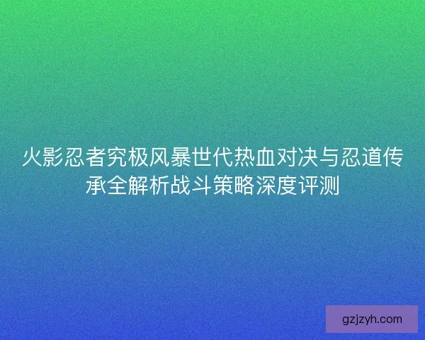 火影忍者究极风暴世代热血对决与忍道传承全解析战斗策略深度评测