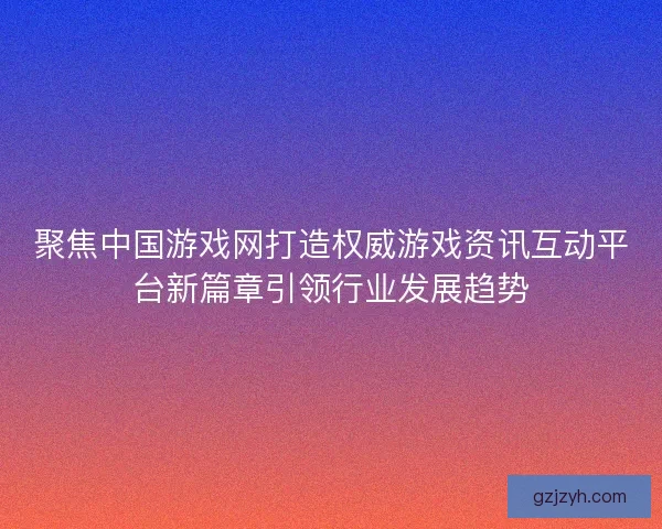 聚焦中国游戏网打造权威游戏资讯互动平台新篇章引领行业发展趋势