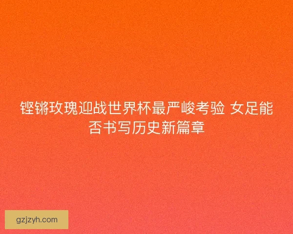 铿锵玫瑰迎战世界杯最严峻考验 女足能否书写历史新篇章