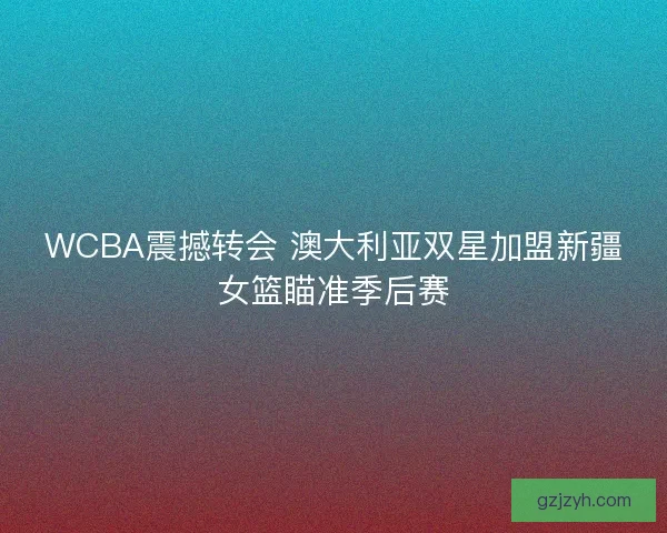 WCBA震撼转会 澳大利亚双星加盟新疆女篮瞄准季后赛