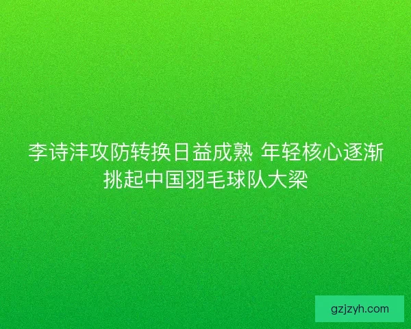 李诗沣攻防转换日益成熟 年轻核心逐渐挑起中国羽毛球队大梁