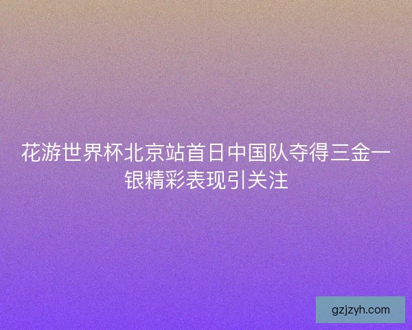 花游世界杯北京站首日中国队夺得三金一银精彩表现引关注
