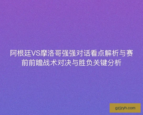 阿根廷VS摩洛哥强强对话看点解析与赛前前瞻战术对决与胜负关键分析