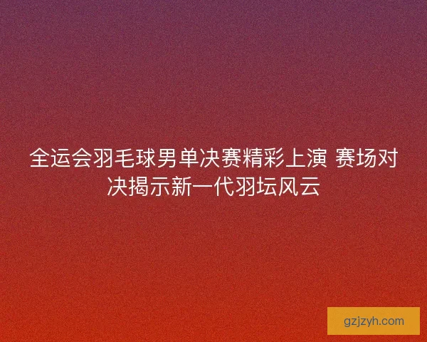 全运会羽毛球男单决赛精彩上演 赛场对决揭示新一代羽坛风云