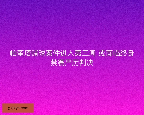 帕奎塔赌球案件进入第三周 或面临终身禁赛严厉判决