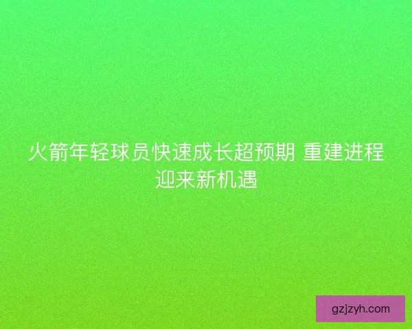 火箭年轻球员快速成长超预期 重建进程迎来新机遇