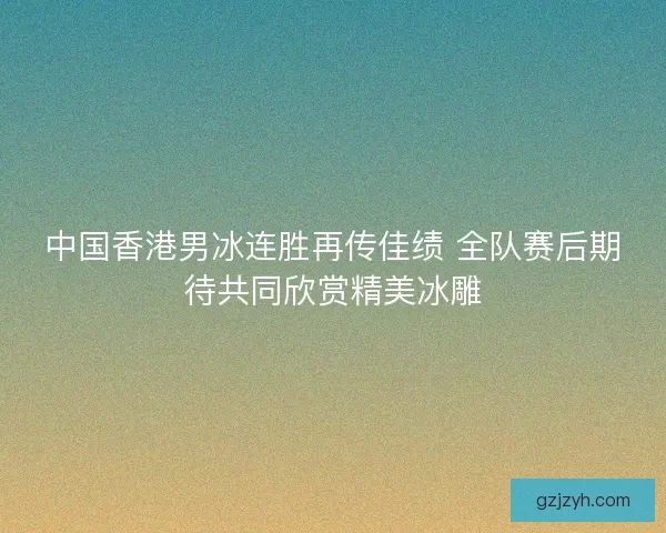 中国香港男冰连胜再传佳绩 全队赛后期待共同欣赏精美冰雕