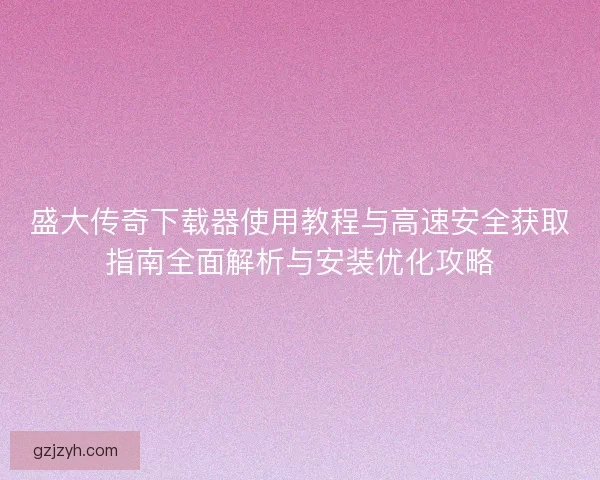 盛大传奇下载器使用教程与高速安全获取指南全面解析与安装优化攻略